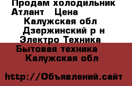 Продам холодильник Атлант › Цена ­ 12 000 - Калужская обл., Дзержинский р-н Электро-Техника » Бытовая техника   . Калужская обл.